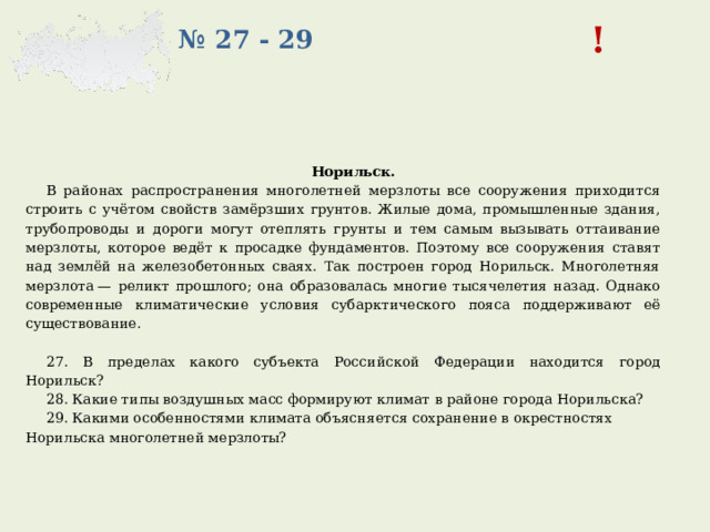! № 27 - 29 Норильск. В районах распространения многолетней мерзлоты все сооружения приходится строить с учётом свойств замёрзших грунтов. Жилые дома, промышленные здания, трубопроводы и дороги могут отеплять грунты и тем самым вызывать оттаивание мерзлоты, которое ведёт к просадке фундаментов. Поэтому все сооружения ставят над землёй на железобетонных сваях. Так построен город Норильск. Многолетняя мерзлота — реликт прошлого; она образовалась многие тысячелетия назад. Однако современные климатические условия субарктического пояса поддерживают её существование.   27.  В пределах какого субъекта Российской Федерации находится город Норильск? 28. Какие типы воздушных масс формируют климат в районе города Норильска? 29. Какими особенностями климата объясняется сохранение в окрестностях Норильска многолетней мерзлоты? 