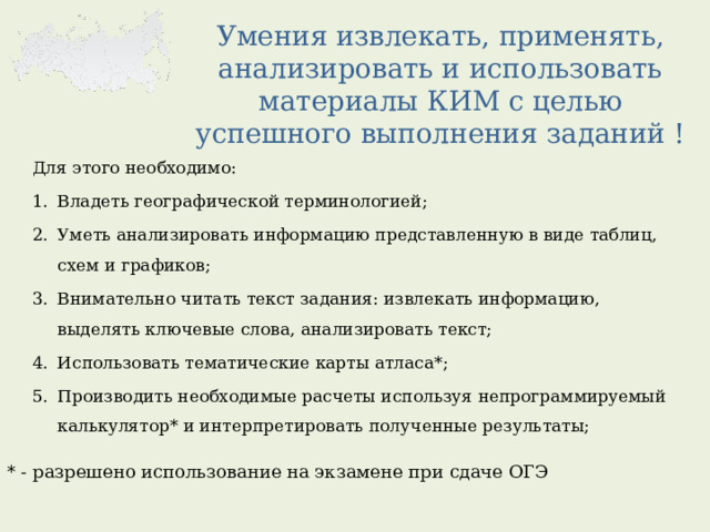 Умения извлекать, применять, анализировать и использовать материалы КИМ с целью успешного выполнения заданий ! Для этого необходимо: Владеть географической терминологией; Уметь анализировать информацию представленную в виде таблиц, схем и графиков; Внимательно читать текст задания: извлекать информацию, выделять ключевые слова, анализировать текст; Использовать тематические карты атласа*; Производить необходимые расчеты используя непрограммируемый калькулятор* и интерпретировать полученные результаты; * - разрешено использование на экзамене при сдаче ОГЭ 