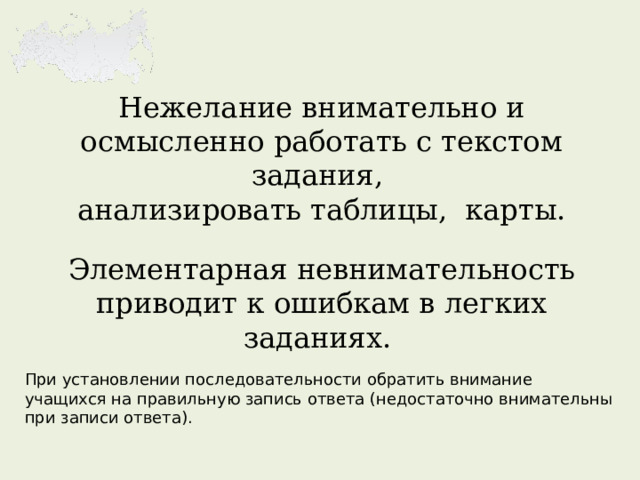 Нежелание внимательно и осмысленно работать с текстом задания,  анализировать таблицы, карты.   Элементарная невнимательность приводит к ошибкам в легких заданиях.   При установлении последовательности обратить внимание учащихся на правильную запись ответа (недостаточно внимательны при записи ответа). 