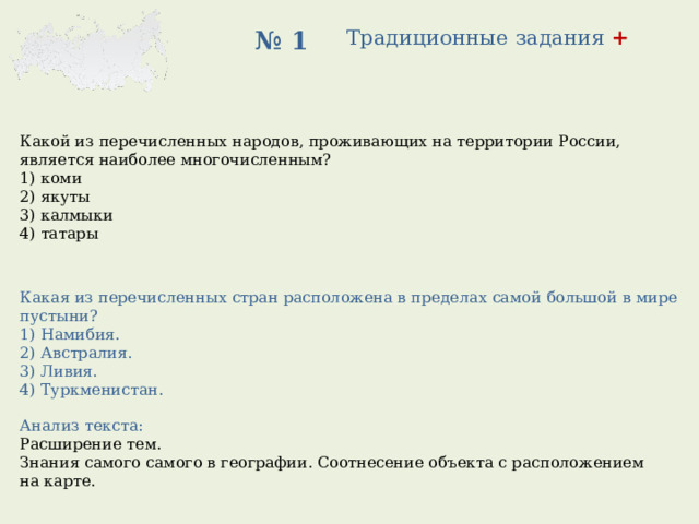 Традиционные задания +   № 1 Какой из перечисленных народов, проживающих на территории России, является наиболее многочисленным? 1) коми 2) якуты 3) калмыки 4) татары Какая из перечисленных стран расположена в пределах самой большой в мире пустыни? 1) Намибия. 2) Австралия. 3) Ливия. 4) Туркменистан. Анализ текста: Расширение тем. Знания самого самого в географии. Соотнесение объекта с расположением на карте. 