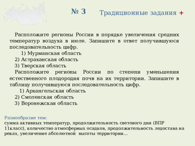 № 3 Традиционные задания + Расположите регионы России в порядке увеличения средних температур воздуха в июле. Запишите в ответ получившуюся последовательность цифр.   1) Мурманская область 2) Астраханская область 3) Тверская область Расположите регионы России по степени уменьшения естественного плодородия почв на их территории. Запишите в таблицу получившуюся последовательность цифр.   1) Архангельская область 2) Смоленская область 3) Воронежская область Разнообразие тем: сумма активных температур, продолжительность светового дня (ВПР 11класс), количество атмосферных осадков, продолжительность ледостава на реках, увеличение абсолютной высоты территории… 