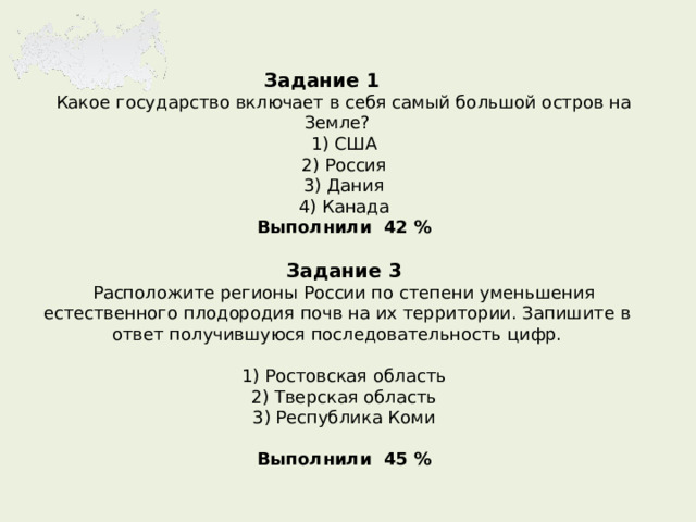 Задание 1  Какое государство включает в себя самый большой остров на Земле? 1) США 2) Россия 3) Дания 4) Канада Выполнили 42 %  Задание 3 Расположите регионы России по степени уменьшения естественного плодородия почв на их территории. Запишите в ответ получившуюся последовательность цифр.   1) Ростовская область 2) Тверская область 3) Республика Коми Выполнили 45 %   