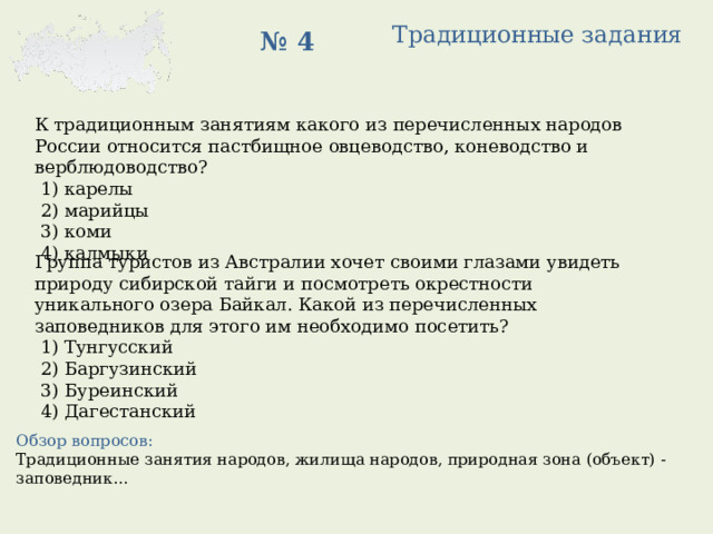 Традиционные задания № 4 К традиционным занятиям какого из перечисленных народов России относится пастбищное овцеводство, коневодство и верблюдоводство?   1) карелы  2) марийцы  3) коми  4) калмыки Группа туристов из Австралии хочет своими глазами увидеть природу сибирской тайги и посмотреть окрестности уникального озера Байкал. Какой из перечисленных заповедников для этого им необходимо посетить?   1) Тунгусский  2) Баргузинский  3) Буреинский  4) Дагестанский Обзор вопросов: Традиционные занятия народов, жилища народов, природная зона (объект) - заповедник… 