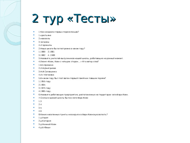 2 тур «Тесты» 1 Как называли первых переселенцев? 1.крестьяне 2.новоселы 3.чалдоны 4.сторожилы 2.Наша школа была построена в каком году? 1.1980 2.1981 3.1982 4. 1983 3.Назовите учителей-выпускников нашей школы, работающие на данный момент. 4.Песня «Коен, Коен с четырех сторон….» Кто автор слов? 1.В.А.Еремина 2.Л.В.Дмитриева 3.Н.И.Соловьенко 4.Л.Г.Котенева 5.В каком году был поставлен первый памятник павшим героям? 1.1955 году 2.1965 3.1975 году 4.1985 году. 6.Назовите работающие предприятия, расположенные на территории села Верх-Коен. 7.Сколько зданий школы было в селе Верх-Коен 1.3 2.4 3.5 4.6 8.Какие населенные пункты не входили в Верх-Коенскую волость? 1 д.Укроп 2.д.Китерня 3.д.Нижний Коен 4.д.Елбаши  