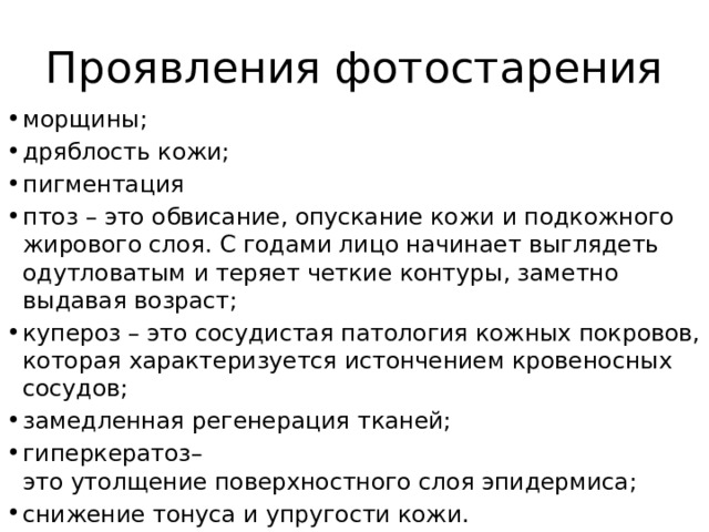 Проявления фотостарения морщины; дряблость кожи; пигментация птоз – это обвисание, опускание кожи и подкожного жирового слоя. С годами лицо начинает выглядеть одутловатым и теряет четкие контуры, заметно выдавая возраст; купероз – это сосудистая патология кожных покровов, которая характеризуется истончением кровеносных сосудов; замедленная регенерация тканей; гиперкератоз– это утолщение поверхностного слоя эпидермиса; снижение тонуса и упругости кожи. 