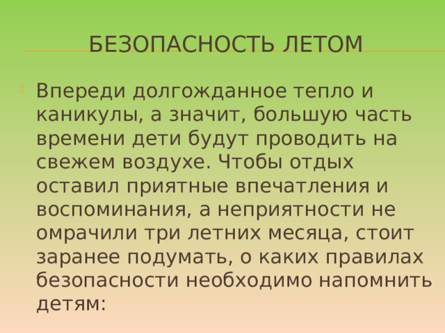 Безопасность летом Впереди долгожданное тепло и каникулы, а значит, большую часть времени дети будут проводить на свежем воздухе. Чтобы отдых оставил приятные впечатления и воспоминания, а неприятности не омрачили три летних месяца, стоит заранее подумать, о каких правилах безопасности необходимо напомнить детям:  