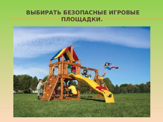 Выбирать безопасные игровые площадки. Прежде чем посадить ребенка на качели, взрослому необходимо убедиться, что крепления прочные, а сиденье гладкое, без зазубрин и торчащих гвоздей. Аттракционы в парках необходимо выбирать в соответствии с рекомендованным правилами возрастом, напоминать детям о пристегивании и аккуратном поведении во время катания. Во время прыжков маленького ребенка на батуте, взрослому нужно находиться рядом и не разрешать кувырки или прыжки нескольких детей на батуте одновременно. Также нужно объяснить ребенку, что на солнце металлические части игровых конструкций могут сильно нагреваться и, прежде чем съезжать с горки, нужно убедиться, не горяча ли ее поверхность.  