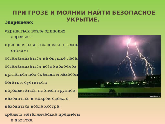 При грозе и молнии найти безопасное укрытие. Запрещено: укрываться возле одиноких деревьев; прислоняться к скалам и отвесным стенам; останавливаться на опушке леса; останавливаться возле водоемов; прятаться под скальным навесом; бегать и суетиться; передвигаться плотной группой; находиться в мокрой одежде; находиться возле костра; хранить металлические предметы в палатке; использовать электроприборы в доме. Даже если ребенок не боится громких звуков, а вид сверкающей молнии кажется ему завораживающим, стоит четко объяснить, какую опасность таит молния для людей на открытом пространстве, и почему необходимо переждать непогоду в закрытом помещении подальше от окон и дверей.  