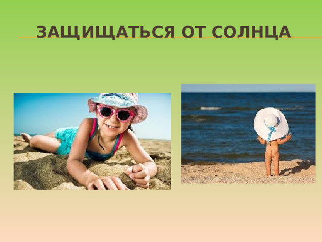 Защищаться от солнца Стоит, как можно раньше познакомить ребенка с солнцезащитным кремом и объяснить, для чего и как часто им пользоваться. И даже с учетом нанесенного крема нужно не забывать про головной убор и зонт для пляжных игр, а также о том, что необходимо чередовать время пребывания на солнце с играми в тени. Расскажите о периодах самого активного солнца (с 10-00 до 17-00) и объясните, что если ребенок чувствует, как ему начало щипать кожу, нужно сразу же уйти в тень.  