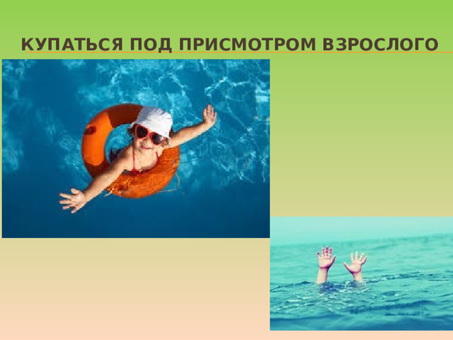 Купаться под присмотром взрослого Даже если ребенок уверенно плавает или одет в специальные нарукавники, жилет и круг, обязательно будьте рядом внимательным наблюдателем и не упускайте его из виду. Так вы сможете видеть, что ребенок плавает в специально отведенном, неглубоком месте и контролировать потенциально опасные игры, которыми дети могут увлекаться в воде.    