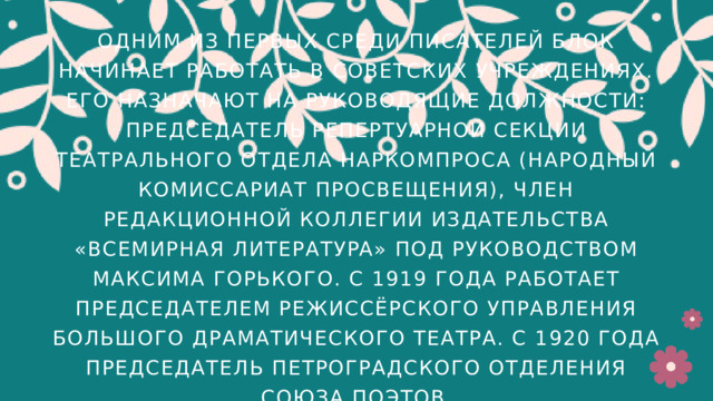 ОДНИМ ИЗ ПЕРВЫХ СРЕДИ ПИСАТЕЛЕЙ БЛОК НАЧИНАЕТ РАБОТАТЬ В СОВЕТСКИХ УЧРЕЖДЕНИЯХ. ЕГО НАЗНАЧАЮТ НА РУКОВОДЯЩИЕ ДОЛЖНОСТИ: ПРЕДСЕДАТЕЛЬ РЕПЕРТУАРНОЙ СЕКЦИИ ТЕАТРАЛЬНОГО ОТДЕЛА НАРКОМПРОСА (НАРОДНЫЙ КОМИССАРИАТ ПРОСВЕЩЕНИЯ), ЧЛЕН РЕДАКЦИОННОЙ КОЛЛЕГИИ ИЗДАТЕЛЬСТВА «ВСЕМИРНАЯ ЛИТЕРАТУPA» ПОД РУКОВОДСТВОМ МАКСИМА ГОРЬКОГО. С 1919 ГОДА РАБОТАЕТ ПРЕДСЕДАТЕЛЕМ РЕЖИССЁРСКОГО УПРАВЛЕНИЯ БОЛЬШОГО ДРАМАТИЧЕСКОГО ТЕАТРА. С 1920 ГОДА ПРЕДСЕДАТЕЛЬ ПЕТРОГРАДСКОГО ОТДЕЛЕНИЯ СОЮЗА ПОЭТОВ. 