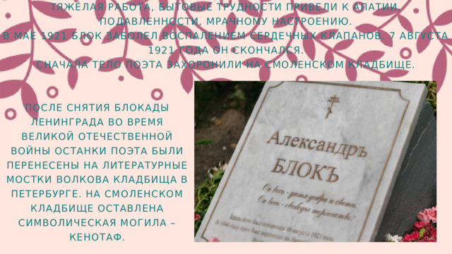 ТЯЖЁЛАЯ РАБОТА, БЫТОВЫЕ ТРУДНОСТИ ПРИВЕЛИ К АПАТИИ, ПОДАВЛЕННОСТИ, МРАЧНОМУ НАСТРОЕНИЮ. В МАЕ 1921 БЛОК ЗАБОЛЕЛ ВОСПАЛЕНИЕМ СЕРДЕЧНЫХ КЛАПАНОВ. 7 АВГУСТА 1921 ГОДА ОН СКОНЧАЛСЯ. СНАЧАЛА ТЕЛО ПОЭТА ЗАХОРОНИЛИ НА СМОЛЕНСКОМ КЛАДБИЩЕ. ПОСЛЕ СНЯТИЯ БЛОКАДЫ ЛЕНИНГРАДА ВО ВРЕМЯ ВЕЛИКОЙ ОТЕЧЕСТВЕННОЙ ВОЙНЫ ОСТАНКИ ПОЭТА БЫЛИ ПЕРЕНЕСЕНЫ НА ЛИТЕРАТУРНЫЕ МОСТКИ ВОЛКОВА КЛАДБИЩА В ПЕТЕРБУРГЕ. НА СМОЛЕНСКОМ КЛАДБИЩЕ ОСТАВЛЕНА СИМВОЛИЧЕСКАЯ МОГИЛА – КЕНОТАФ. 