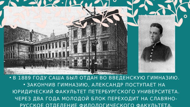 В 1889 ГОДУ САША БЫЛ ОТДАН ВО ВВЕДЕНСКУЮ ГИМНАЗИЮ. ЗАКОНЧИВ ГИМНАЗИЮ, АЛЕКСАНДР ПОСТУПАЕТ НА ЮРИДИЧЕСКИЙ ФАКУЛЬТЕТ ПЕТЕРБУРГСКОГО УНИВЕРСИТЕТА. ЧЕРЕЗ ДВА ГОДА МОЛОДОЙ БЛОК ПЕРЕХОДИТ НА СЛАВЯНО-РУССКОЕ ОТДЕЛЕНИЕ ФИЛОЛОГИЧЕСКОГО ФАКУЛЬТЕТА. В 1889 ГОДУ САША БЫЛ ОТДАН ВО ВВЕДЕНСКУЮ ГИМНАЗИЮ. ЗАКОНЧИВ ГИМНАЗИЮ, АЛЕКСАНДР ПОСТУПАЕТ НА ЮРИДИЧЕСКИЙ ФАКУЛЬТЕТ ПЕТЕРБУРГСКОГО УНИВЕРСИТЕТА. ЧЕРЕЗ ДВА ГОДА МОЛОДОЙ БЛОК ПЕРЕХОДИТ НА СЛАВЯНО-РУССКОЕ ОТДЕЛЕНИЕ ФИЛОЛОГИЧЕСКОГО ФАКУЛЬТЕТА. 