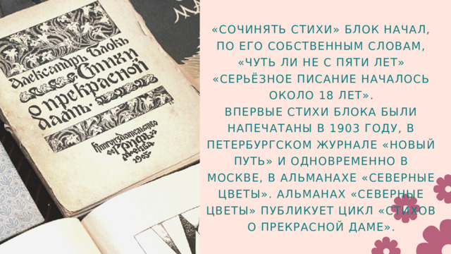 «СОЧИНЯТЬ СТИХИ» БЛОК НАЧАЛ, ПО ЕГО СОБСТВЕННЫМ СЛОВАМ, «ЧУТЬ ЛИ НЕ С ПЯТИ ЛЕТ» «СЕРЬЁЗНОЕ ПИСАНИЕ НАЧАЛОСЬ ОКОЛО 18 ЛЕТ». ВПЕРВЫЕ СТИХИ БЛОКА БЫЛИ НАПЕЧАТАНЫ В 1903 ГОДУ, В ПЕТЕРБУРГСКОМ ЖУРНАЛЕ «НОВЫЙ ПУТЬ» И ОДНОВРЕМЕННО В МОСКВЕ, В АЛЬМАНАХЕ «СЕВЕРНЫЕ ЦВЕТЫ». АЛЬМАНАХ «СЕВЕРНЫЕ ЦВЕТЫ» ПУБЛИКУЕТ ЦИКЛ «СТИХОВ О ПРЕКРАСНОЙ ДАМЕ». 