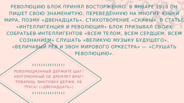 РЕВОЛЮЦИЮ БЛОК ПРИНЯЛ ВОСТОРЖЕННО. В ЯНВАРЕ 1918 ОН ПИШЕТ СВОЮ ЗНАМЕНИТУЮ, ПЕРЕВЕДЁННУЮ НА МНОГИЕ ЯЗЫКИ МИРА, ПОЭМУ «ДВЕНАДЦАТЬ», СТИХОТВОРЕНИЕ «СКИФЫ». В СТАТЬЕ «ИНТЕЛЛИГЕНЦИЯ И РЕВОЛЮЦИЯ» БЛОК ПРИЗЫВАЛ СВОИХ СОБРАТЬЕВ-ИНТЕЛЛИГЕНТОВ «ВСЕМ ТЕЛОМ, ВСЕМ СЕРДЦЕМ, ВСЕМ СОЗНАНИЕМ» СЛУШАТЬ «ВЕЛИКУЮ МУЗЫКУ БУДУЩЕГО», «ВЕЛИЧАВЫЙ РЁВ И ЗВОН МИРОВОГО ОРКЕСТРА» — «СЛУШАТЬ РЕВОЛЮЦИЮ». РЕВОЛЮЦИОННЫЙ ДЕРЖИТЕ ШАГ! НЕУГОМОННЫЙ НЕ ДРЕМЛЕТ ВРАГ! ТОВАРИЩ, ВИНТОВКУ ДЕРЖИ, НЕ ТРУСЬ! («ДВЕНАДЦАТЬ») 