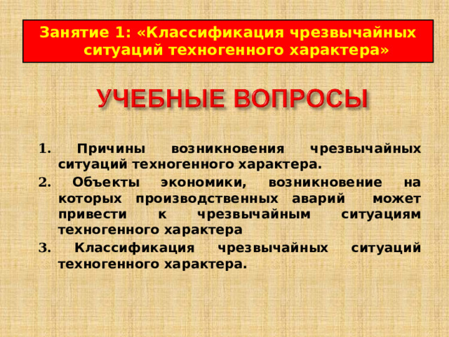 Занятие 1 : « Классификация чрезвычайных ситуаций техногенного характера » 1.  Причины возникновения чрезвычайных ситуаций техногенного характера.  2.  Объекты экономики, возникновение на которых производственных аварий может привести к чрезвычайным ситуациям техногенного характера  3.  Классификация чрезвычайных ситуаций техногенного характера.  
