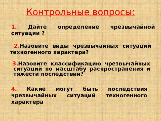 Контрольные вопросы: 1.  Дайте определение чрезвычайной ситуации ?   2. Назовите виды чрезвычайных ситуаций техногенного характера?   3. Назовите классификацию чрезвычайных ситуаций по масштабу распространения и тяжести последствий? 4.  Какие могут быть последствия  чрезвычайных ситуаций техногенного характера 