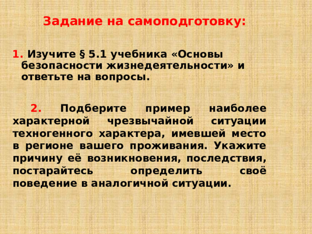 Задание на самоподготовку: 1.  Изучите § 5.1 учебника «Основы безопасности жизнедеятельности» и ответьте на вопросы.    2.  Подберите пример наиболее характерной чрезвычайной ситуации техногенного характера, имевшей место в регионе вашего проживания. Укажите причину её возникновения, последствия, постарайтесь определить своё поведение в аналогичной ситуации.  