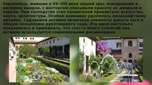 Европейцы, жившие в VII–VIII веке нашей эры, попадавшие в империю мавров, с восторгом описывали красоту их дворцов и парков. При господстве этих правителей процветало искусство, наука, архитектура. Особое внимание уделялось ландшафтному дизайну. Садовники активно включали элементы дикого луга в общую концепцию рукотворного сада. Эта идея настолько понравилась и прижилась, что спустя много столетий она активно используется современными дизайнерами. 