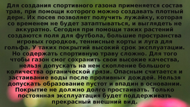 Для создания спортивного газона применяется состав трав, при помощи которого можно создавать плотный дерн. Их посев позволяет получить лужайку, которая со временем не будет затаптываться, и выглядеть не аккуратно. Сегодня при помощи таких растений создаются поля для футбола, большие пространства игровых городков, теннисные корты и луга для гольфа. У таких покрытий высокий срок эксплуатации. Но содержать спортивную траву сложно. Для того чтобы газон смог сохранить свои высокие качества, нельзя допускать на нем скопление большого количества органической грязи. Опасным считается и застаивание воды после проливных дождей. Нельзя допускать образование пустот и впадин в основании. Покрытие не должно долго простаивать. Только постоянная эксплуатация будет поддерживать прекрасный внешний вид. 