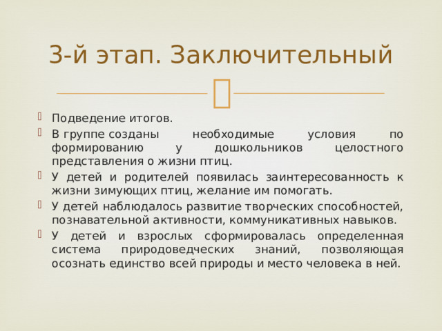 3-й этап. Заключительный Подведение итогов. В группе созданы необходимые условия по формированию у дошкольников целостного представления о жизни птиц. У детей и родителей появилась заинтересованность к жизни зимующих птиц, желание им помогать. У детей наблюдалось развитие творческих способностей, познавательной активности, коммуникативных навыков. У детей и взрослых сформировалась определенная система природоведческих знаний, позволяющая осознать единство всей природы и место человека в ней. 