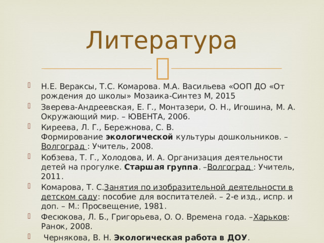Литература Н.Е. Вераксы, Т.С. Комарова. М.А. Васильева «ООП ДО «От рождения до школы» Мозаика-Синтез М, 2015 Зверева-Андреевская, Е. Г., Монтазери, О. Н., Игошина, М. А. Окружающий мир. – ЮВЕНТА, 2006. Киреева, Л. Г., Бережнова, С. В. Формирование  экологической  культуры дошкольников. – Волгоград  : Учитель, 2008. Кобзева, Т. Г., Холодова, И. А. Организация деятельности детей на прогулке.  Старшая группа . – Волгоград  : Учитель, 2011. Комарова, Т. С. Занятия по изобразительной деятельности в детском саду : пособие для воспитателей. – 2-е изд., испр. и доп. – М.: Просвещение, 1981. Фесюкова, Л. Б., Григорьева, О. О. Времена года. – Харьков : Ранок, 2008.  Чернякова, В. Н.  Экологическая работа в ДОУ . Творческий центр  «Сфера» , 2008. 