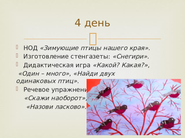 4 день НОД  «Зимующие птицы нашего края» . Изготовление стенгазеты:  «Снегири» . Дидактическая игра  «Какой? Какая?» ,   «Один – много» ,  «Найди двух одинаковых птиц» . Речевое упражнение   «Скажи наоборот» ,   «Назови ласково» . 