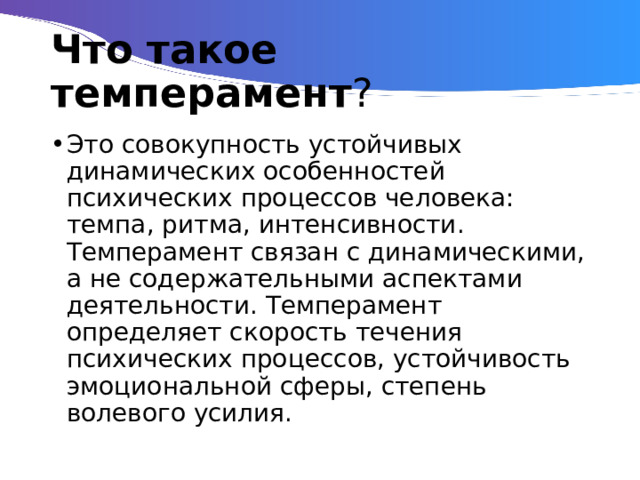 Что такое темперамент ? Это совокупность устойчивых динамических особенностей психических процессов человека: темпа, ритма, интенсивности. Темперамент связан с динамическими, а не содержательными аспектами деятельности. Темперамент определяет скорость течения психических процессов, устойчивость эмоциональной сферы, степень волевого усилия. 