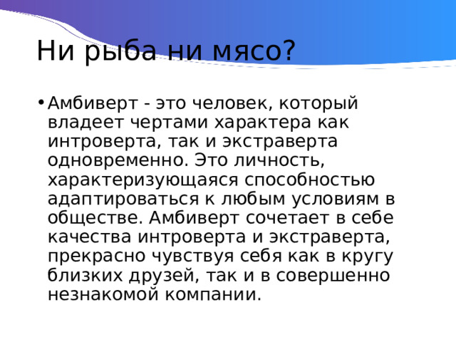 Ни рыба ни мясо? Амбиверт - это человек, который владеет чертами характера как интроверта, так и экстраверта одновременно. Это личность, характеризующаяся способностью адаптироваться к любым условиям в обществе. Амбиверт сочетает в себе качества интроверта и экстраверта, прекрасно чувствуя себя как в кругу близких друзей, так и в совершенно незнакомой компании. 