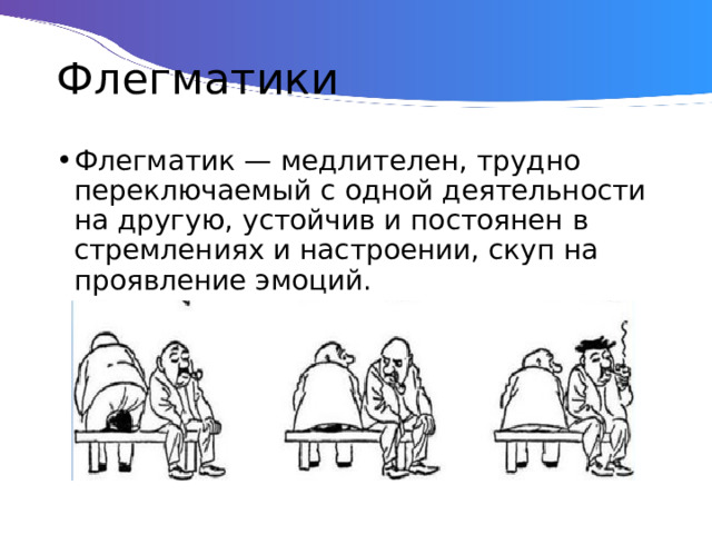 Флегматики Флегматик — медлителен, трудно переключаемый с одной деятельности на другую, устойчив и постоянен в стремлениях и настроении, скуп на проявление эмоций. 