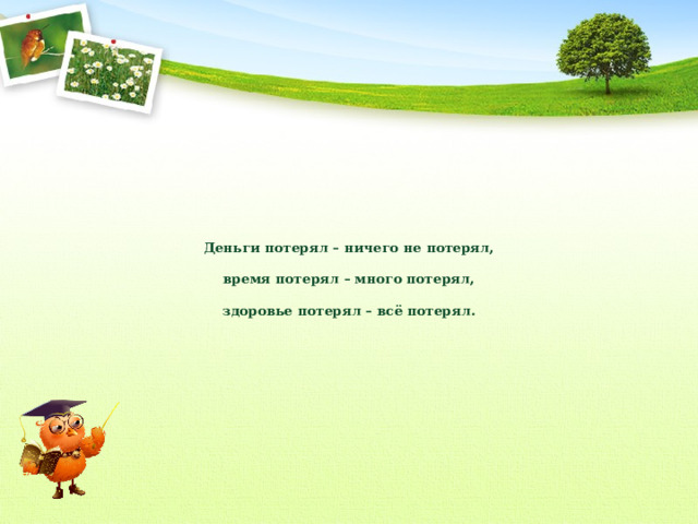 Деньги потерял – ничего не потерял,   время потерял – много потерял,   здоровье потерял – всё потерял. 