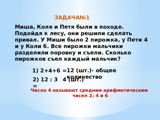 ЗАДАЧА№1 Миша, Коля и Петя были в походе. Подойдя к лесу, они решили сделать привал. У Миши было 2 пирожка, у Пети 4 и у Коли 6. Все пирожки мальчики разделили поровну и съели. Сколько пирожков съел каждый мальчик?   12 (шт.)- общее количество 1) 2+4+6 = 2) 12 : 3 = 4 (шт.) Число 4 называют средним арифметическим чисел 2; 4 и 6 