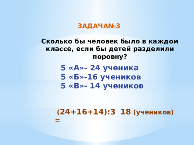 ЗАДАЧА№3 Сколько бы человек было в каждом классе, если бы детей разделили поровну? 5 «А»- 24 ученика 5 «Б»-16 учеников 5 «В»- 14 учеников  ( 24+16+14):3 = 18 (учеников) 