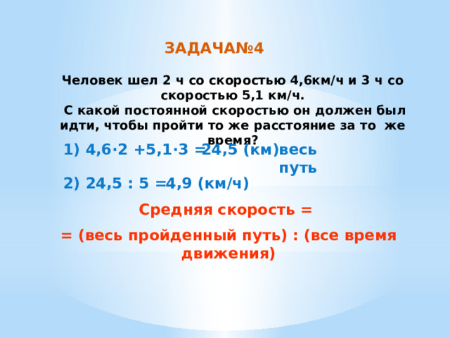 ЗАДАЧА№4 Человек шел 2 ч со скоростью 4,6км/ч и 3 ч со скоростью 5,1 км/ч.  С какой постоянной скоростью он должен был идти, чтобы пройти то же расстояние за то же время? 1) 4,6·2 +5,1·3 = 24,5 (км) весь путь 4,9 (км/ч) 2) 24,5 : 5 = Средняя скорость = = (весь пройденный путь) : (все время движения) 