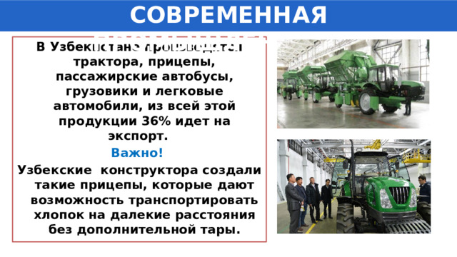 СОВРЕМЕННАЯ ПРОМЫШЛЕННОСТЬ В Узбекистане производятся трактора, прицепы, пассажирские автобусы, грузовики и легковые автомобили, из всей этой продукции 36% идет на экспорт. Важно!  Узбекские конструктора создали такие прицепы, которые дают возможность транспортировать хлопок на далекие расстояния без дополнительной тары. 