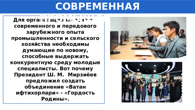 СОВРЕМЕННАЯ ПРОМЫШЛЕННОСТЬ Для организации на основе современного и передового зарубежного опыта промышленности и сельского хозяйства необходимы думающие по новому, способные выдержать конкурентную среду молодые специалисты. Вот почему Президент Ш. М. Мирзиёев предложил создать объединение «Ватан ифтихорлари» - «Гордость Родины». 