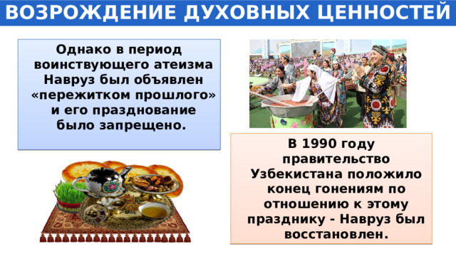 ВОЗРОЖДЕНИЕ ДУХОВНЫХ ЦЕННОСТЕЙ Однако в период воинствующего атеизма Навруз был объявлен «пережитком прошлого» и его празднование было запрещено. В 1990 году правительство Узбекистана положило конец гонениям по отношению к этому празднику - Навруз был восстановлен. 