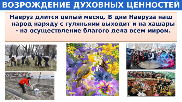 ВОЗРОЖДЕНИЕ ДУХОВНЫХ ЦЕННОСТЕЙ Навруз длится целый месяц. В дни Навруза наш народ наряду с гуляньями выходит и на хашары - на осуществление благого дела всем миром. 