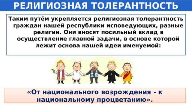 РЕЛИГИОЗНАЯ ТОЛЕРАНТНОСТЬ Таким путём укрепляется религиозная толерантность граждан нашей республики исповедующих, разные религии. Они вносят посильный вклад в осуществление главной задачи, в основе которой лежит основа нашей идеи именуемой: «От национального возрождения - к национальному процветанию». 