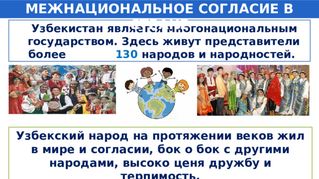 МЕЖНАЦИОНАЛЬНОЕ СОГЛАСИЕ В СТРАНЕ  Узбекистан является многонациональным государством. Здесь живут представители более 130  народов и народностей. Узбекский народ на протяжении веков жил в мире и согласии, бок о бок с другими народами, высоко ценя дружбу и терпимость. 
