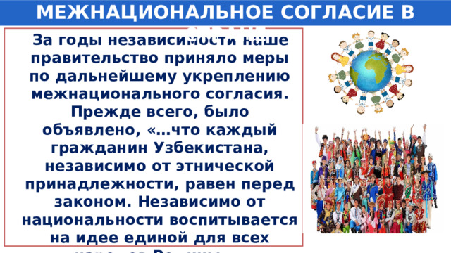 МЕЖНАЦИОНАЛЬНОЕ СОГЛАСИЕ В СТРАНЕ  За годы независимости наше правительство приняло меры по дальнейшему укреплению межнационального согласия. Прежде всего, было объявлено, «…что каждый гражданин Узбекистана, независимо от этнической принадлежности, равен перед законом. Независимо от национальности воспитывается на идее единой для всех народов Родины…» 