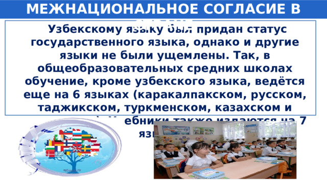МЕЖНАЦИОНАЛЬНОЕ СОГЛАСИЕ В СТРАНЕ  Узбекскому языку был придан статус государственного языка, однако и другие языки не были ущемлены. Так, в общеобразовательных средних школах обучение, кроме узбекского языка, ведётся еще на 6 языках (каракалпакском, русском, таджикском, туркменском, казахском и киргизском). Учебники также издаются на 7 языках. 