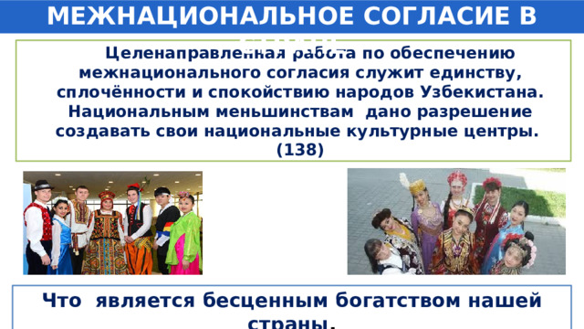 МЕЖНАЦИОНАЛЬНОЕ СОГЛАСИЕ В СТРАНЕ  Целенаправленная работа по обеспечению межнационального согласия служит единству, сплочённости и спокойствию народов Узбекистана. Национальным меньшинствам дано разрешение создавать свои национальные культурные центры. (138) Что является бесценным богатством нашей страны . 