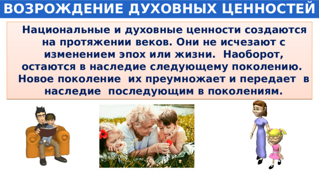 ВОЗРОЖДЕНИЕ ДУХОВНЫХ ЦЕННОСТЕЙ   Национальные и духовные ценности создаются на протяжении веков. Они не исчезают с изменением эпох или жизни. Наоборот, остаются в наследие следующему поколению. Новое поколение их преумножает и передает в наследие последующим в поколениям. 