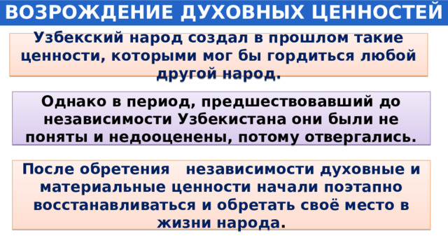 ВОЗРОЖДЕНИЕ ДУХОВНЫХ ЦЕННОСТЕЙ Узбекский народ создал в прошлом такие ценности, которыми мог бы гордиться любой другой народ. Однако в период, предшествовавший до независимости Узбекистана они были не поняты и недооценены, потому отвергались. После обретения независимости духовные и материальные ценности начали поэтапно восстанавливаться и обретать своё место в жизни народа . 