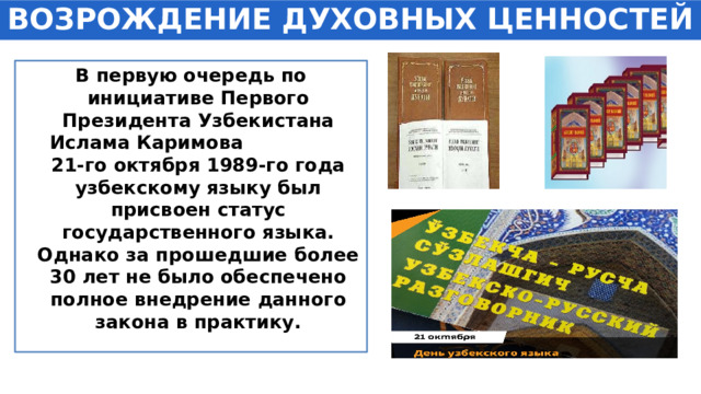 ВОЗРОЖДЕНИЕ ДУХОВНЫХ ЦЕННОСТЕЙ В первую очередь по инициативе Первого Президента Узбекистана Ислама Каримова 21-го октября 1989-го года узбекскому языку был присвоен статус государственного языка. Однако за прошедшие более 30 лет не было обеспечено полное внедрение данного закона в практику. 
