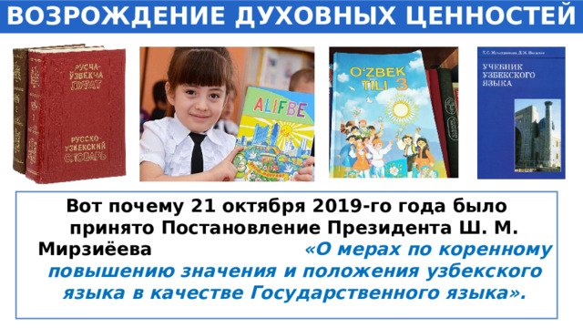 ВОЗРОЖДЕНИЕ ДУХОВНЫХ ЦЕННОСТЕЙ Вот почему 21 октября 2019-го года было принято Постановление Президента Ш. М. Мирзиёева «О мерах по коренному повышению значения и положения узбекского языка в качестве Государственного языка». 