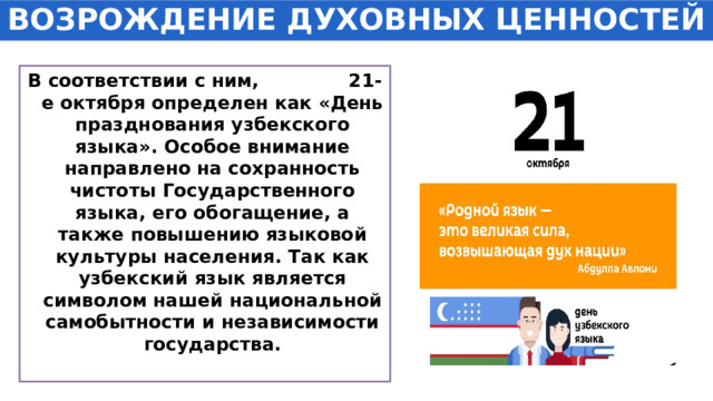 ВОЗРОЖДЕНИЕ ДУХОВНЫХ ЦЕННОСТЕЙ В соответствии с ним, 21-е октября определен как «День празднования узбекского языка». Особое внимание направлено на сохранность чистоты Государственного языка, его обогащение, а также повышению языковой культуры населения. Так как узбекский язык является символом нашей национальной самобытности и независимости государства. 