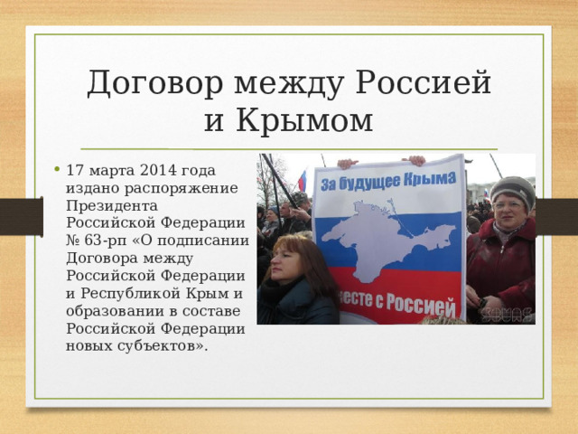 Договор между Россией и Крымом 17 марта 2014 года издано распоряжение Президента Российской Федерации № 63-рп «О подписании Договора между Российской Федерации и Республикой Крым и образовании в составе Российской Федерации новых субъектов». 