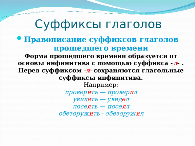 Суффиксы глаголов Правописание суффиксов глаголов прошедшего времени  Форма прошедшего времени образуется от основы инфинитива с помощью суффикса - л - .  Перед суффиксом - л - сохраняются глагольные суффиксы инфинитива.  Например:  провер и ть — провер и л  увид е ть — увид е л  посе я ть — посе я л  обезоруж и ть - обезоруж и л   